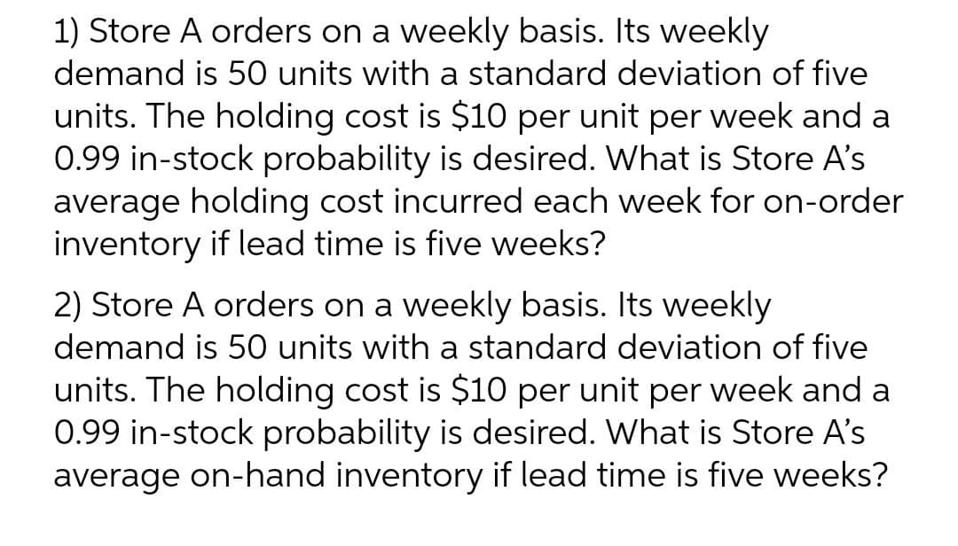 1) Store A orders on a weekly basis. Its weekly
demand is 50 units with a standard deviation of five
units. The holding cost is $10 per unit per week and a
0.99 in-stock probability is desired. What is Store A's
average holding cost incurred each week for on-order
inventory if lead time is five weeks?
2) Store A orders on a weekly basis. Its weekly
demand is 50 units with a standard deviation of five
units. The holding cost is $10 per unit per week and a
0.99 in-stock probability is desired. What is Store A's
average on-hand inventory if lead time is five weeks?