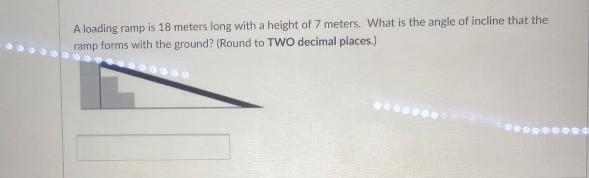 A loading ramp is 18 meters long with a height of 7 meters. What is the angle of incline that the
ramp forms with the ground? (Round to TWO decimal places.)
