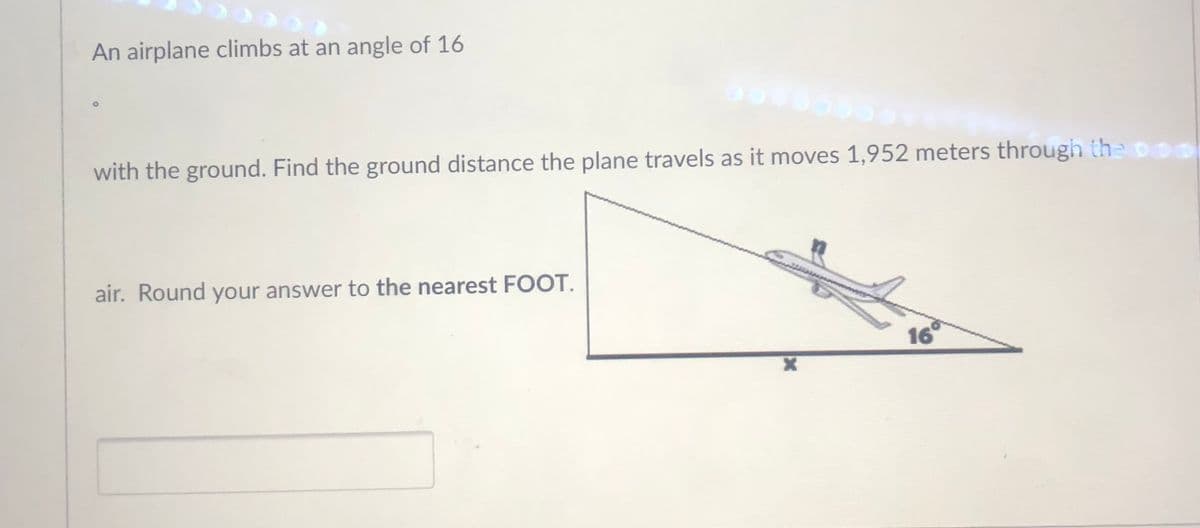 An airplane climbs at an angle of 16
with the ground. Find the ground distance the plane travels as it moves 1,952 meters through the00
air. Round your answer to the nearest FOOT.
16
