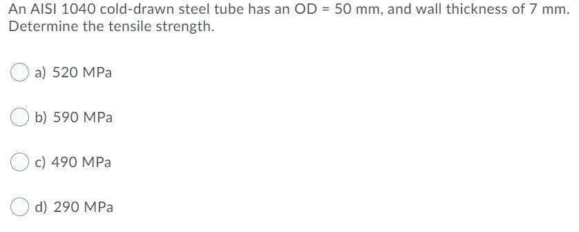 An AISI 1040 cold-drawn steel tube has an OD = 50 mm, and wall thickness of 7 mm.
Determine the tensile strength.
a) 520 MPa
b) 590 MPa
c) 490 MPa
d) 290 MPa
