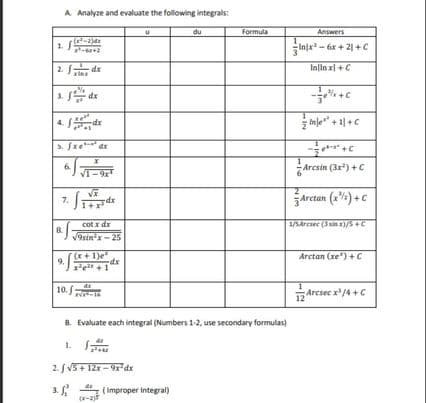 A Analyze and evaluate the following integrals:
du
Formula
Answers
Injx - 6x + 21 + C
2. dx
Inlin xl +C
3. de
inje" + 1|+C
xp-
5. fxe dr
6.
VI-
Arcsin (3x) +C
Arctan (x) +c
7.
dx
cot x dr
8.
/9sin'x-25
Arctan (xe") +C
(x+1)e"
9.Fe +1
dx
10.
Arcsec x/4 +C
12
B. Evaluate each integral (Numbers 1-2, use secondary formulas)
1.
2. V5+ 12x - 9rdx
(Improper Integral)
