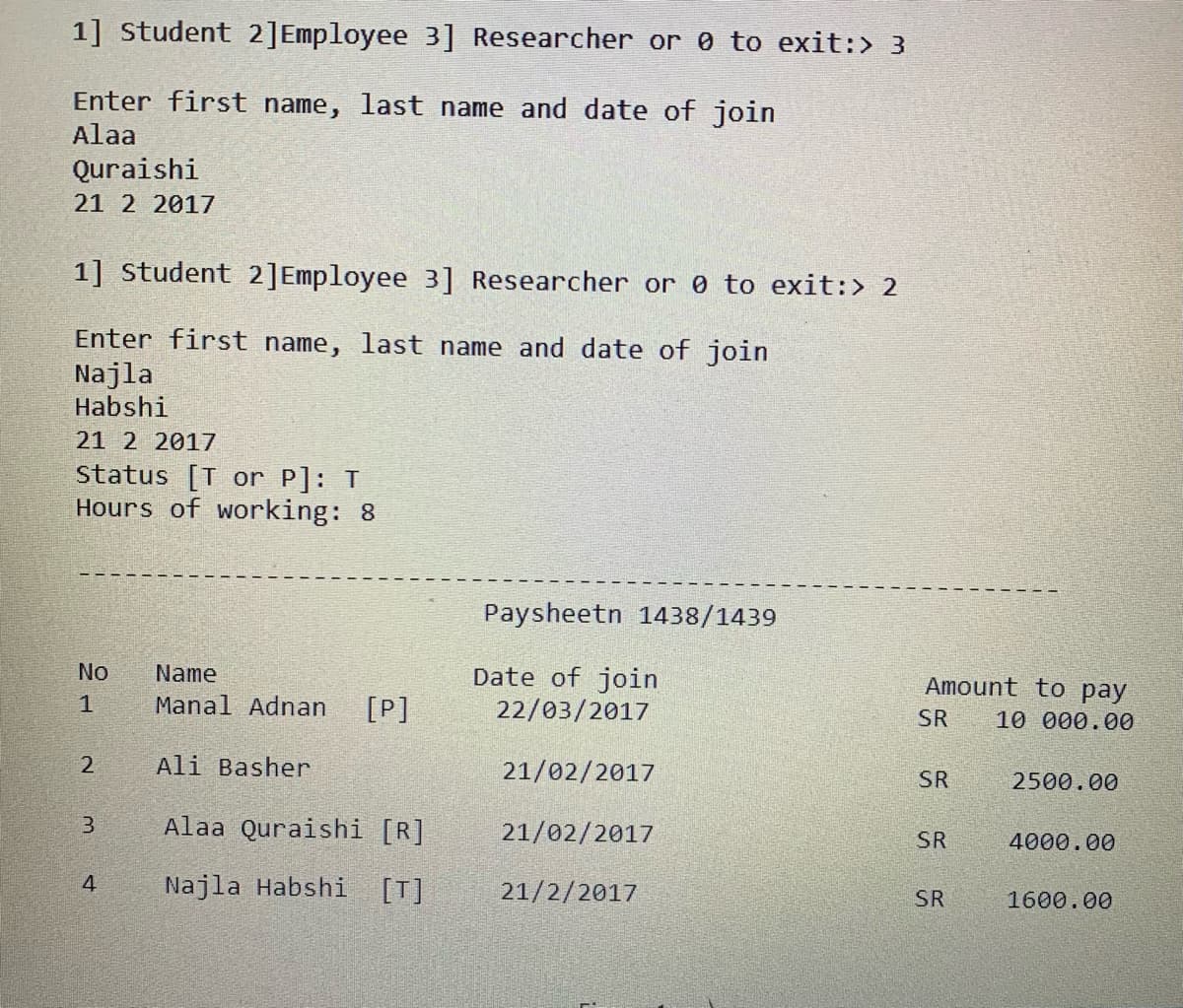 1] Student 2]Employee 3] Researcher or 0 to exit:> 3
Enter first name, last name and date of join
Alaa
Quraishi
21 2 2017
1] student 2]Employee 3] Researcher or 0 to exit:> 2
Enter first name, last name and date of join
Najla
Habshi
21 2 2017
status [T or P]: T
Hours of working: 8
Paysheetn 1438/1439
Date of join
22/03/2017
No
Name
Amount to pay
Manal Adnan
[P]
SR
10 000.00
2
Ali Basher
21/02/2017
SR
2500.00
Alaa Quraishi [R]
21/02/2017
SR
4000.00
4
Najla Habshi
[T]
21/2/2017
SR
1600.00
