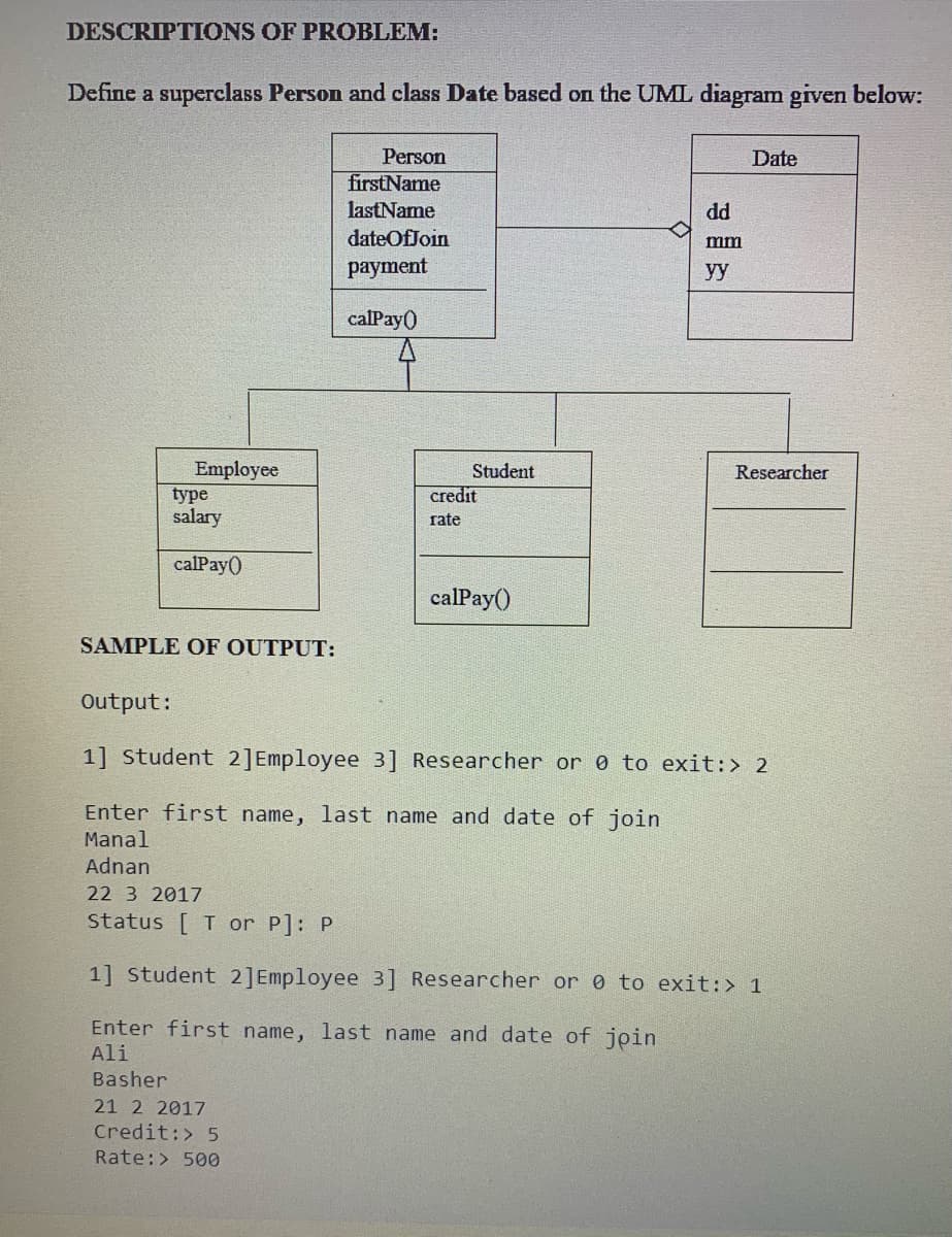 DESCRIPTIONS OF PROBLEM:
Define a superclass Person and class Date based on the UML diagram given below:
Person
Date
firstName
lastName
dd
dateOfJoin
mm
payment
y
calPay()
Employee
type
salary
Student
Researcher
credit
rate
calPay()
calPay()
SAMPLE OF OUTPUT:
Output:
1] Student 2]Employee 3] Researcher or 0 to exit:> 2
Enter first name, last name and date of join
Manal
Adnan
22 3 2017
Status
T or P]: P
1] Student 2]Employee 3] Researcher or 0 to exit:> 1
Enter first name, last name and date of join
Ali
Basher
21 2 2017
Credit:> 5
Rate:> 500
