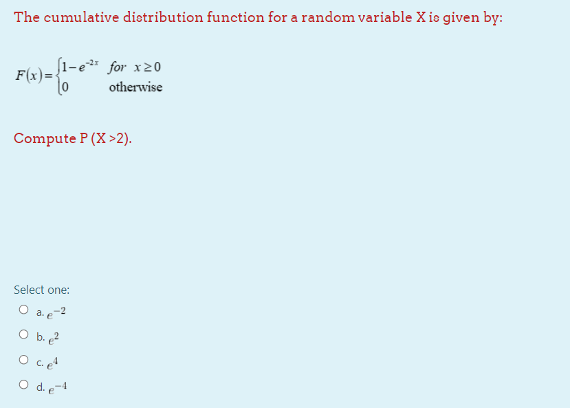The cumulative distribution function for a random variable X is given by:
(1-e for x>0
F(x)=•
|0
otherwise
Compute P (X >2).
Select one:
O a. e-2
O b. ?
O c. e4
O d. e-4
