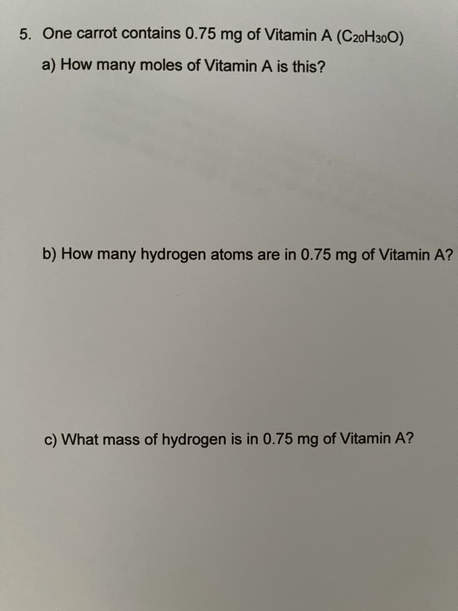 5. One carrot contains 0.75 mg of Vitamin A (C20H300)
a) How many moles of Vitamin A is this?
b) How many hydrogen atoms are in 0.75 mg of Vitamin A?
c) What mass of hydrogen is in 0.75 mg of Vitamin A?
