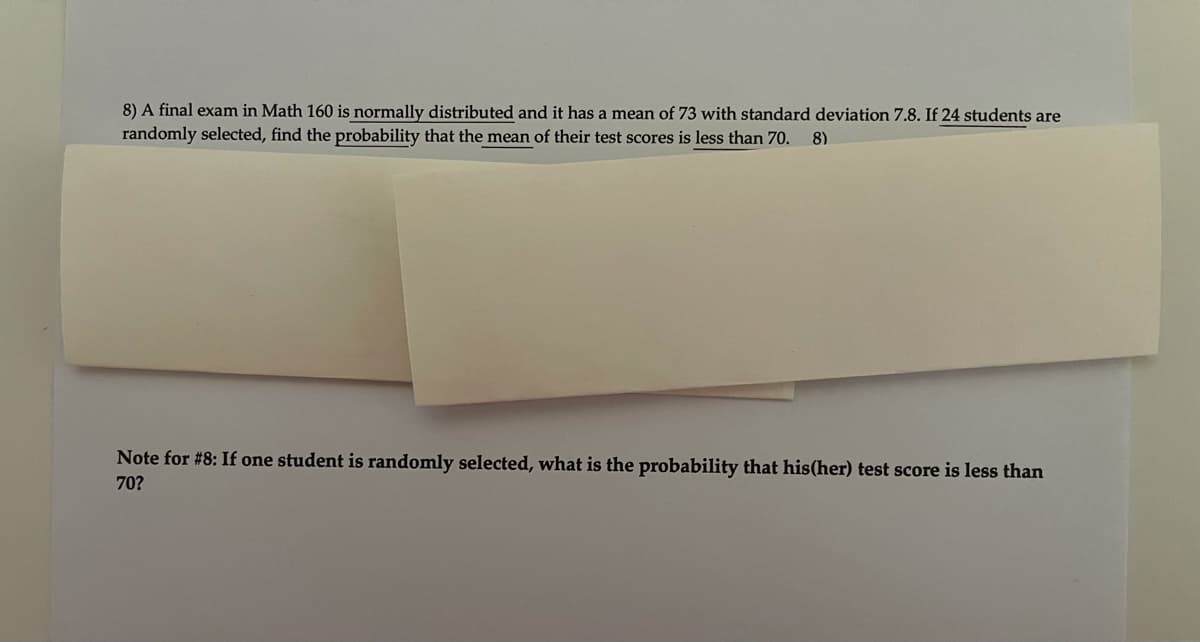 8) A final exam in Math 160 is normally distributed and it has a mean of 73 with standard deviation 7.8. If 24 students are
randomly selected, find the probability that the mean of their test scores is less than 70.
8)
Note for #8: If one student is randomly selected, what is the probability that his(her) test score is less than
70?
