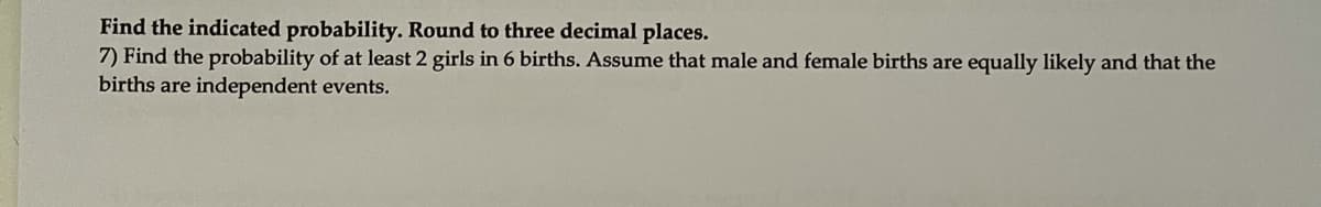 Find the indicated probability. Round to three decimal places.
7) Find the probability of at least 2 girls in 6 births. Assume that male and female births are equally likely and that the
births are independent events.
