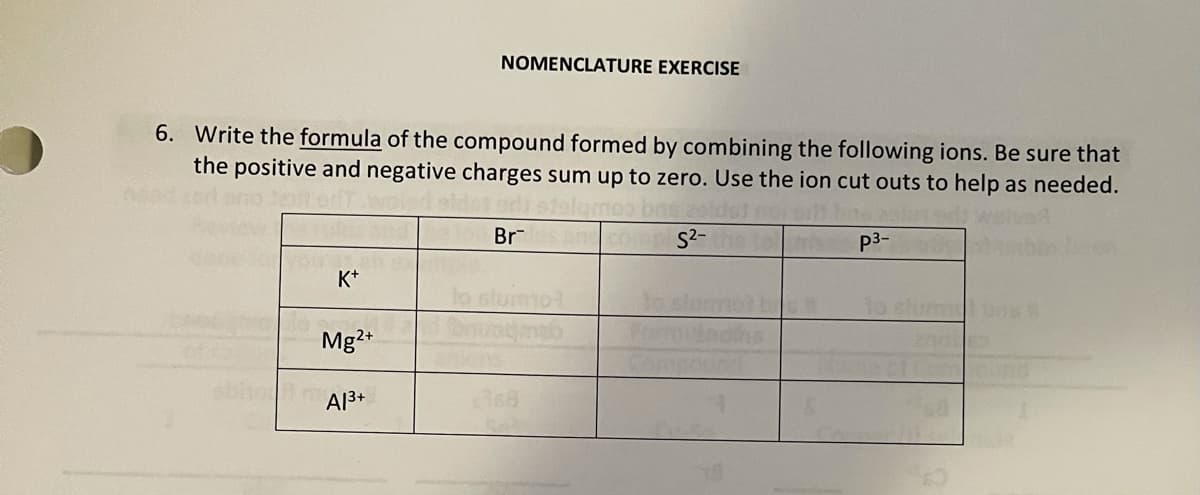 NOMENCLATURE EXERCISE
6. Write the formula of the compound formed by combining the following ions. Be sure that
the positive and negative charges sum up to zero. Use the ion cut outs to help as needed.
Br
ancomplS²-
p3-
K+
Mg2+
A13+

