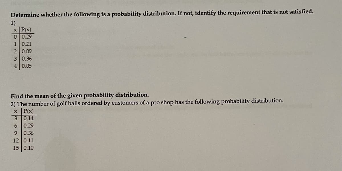Determine whether the following is a probability distribution. If not, identify the requirement that is not satisfied.
1)
x P(x)
0 0.29
10.21
2 0.09
3 0.36
40.05
Find the mean of the given probability distribution.
2) The number of golf balls ordered by customers of a pro shop has the following probability distribution.
x P(x)
3 0.14
6 0.29
9 0.36
12 0.11
15 0.10
