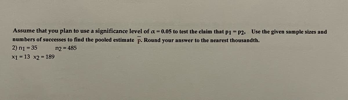 Assume that you plan to use a significance level of a = 0.05 to test the claim that P1 = P2, Use the given sample sizes and
numbers of successes to find the pooled estimate p. Round your answer to the nearest thousandth.
2) n1 = 35
x1 = 13 x2 = 189
n2 = 485
