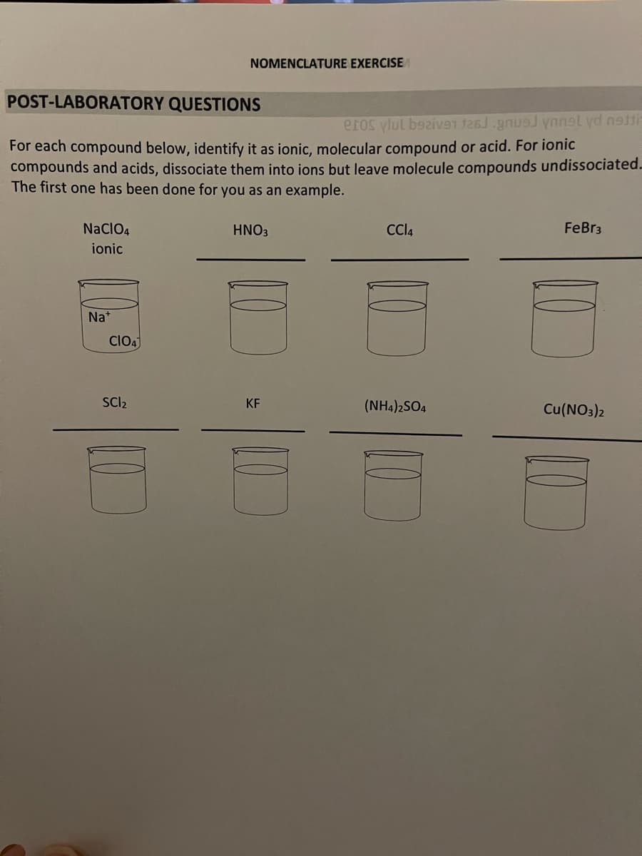 NOMENCLATURE EXERCISE
POST-LABORATORY QUESTIONS
eros vlul bazive1 gnuJ ynnsl yd netti
For each compound below, identify it as ionic, molecular compound or acid. For ionic
compounds and acids, dissociate them into ions but leave molecule compounds undissociated.
The first one has been done for you as an example.
NaClO4
HNO3
CCI4
FeBr3
ionic
Na*
Clo4
SCI2
KF
(NH4)2SO4
Cu(NO3)2
