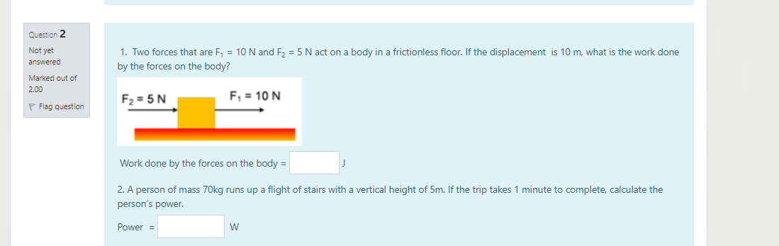 Question 2
1. Two forces that are F, = 10N and F, = 5 N act on a body in a frictionless floor. If the displacement is 10 m, what is the work done
by the forces on the body?
Not yet
answered
Marked out of
2.00
F2 = 5 N
F, = 10 N
P Flag question
Work done by the forces on the body =
2. A person of mass 70kg runs up a flight of stairs with a vertical height of 5m. If the trip takes 1 minute to complete, calculate the
person's power.
Power =
