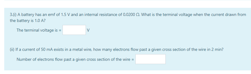 3.0) A battery has an emf of 1.5 V and an internal resistance of 0.0200 2. What is the terminal voltage when the current drawn from
the battery is 1.0 A?
The terminal voltage is =
(i) If a current of 50 mA exists in a metal wire, how many electrons flow past a given cross section of the wire in 2 min?
Number of electrons flow past a given cross section of the wire =
