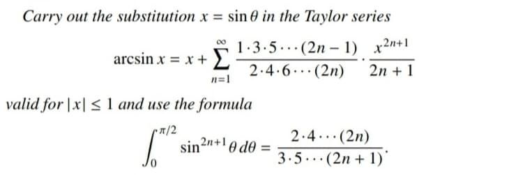 Carry out the substitution x = sin 0 in the Taylor series
1.3.5...(2n – 1) x2n+1
arcsin x = x + ).
2.4.6..(2n)
2n + 1
n=1
valid for |x| < 1 and use the formula
7/2
2.4..(2n)
sin?n+!0 de
0/
3.5..(2n + 1)
