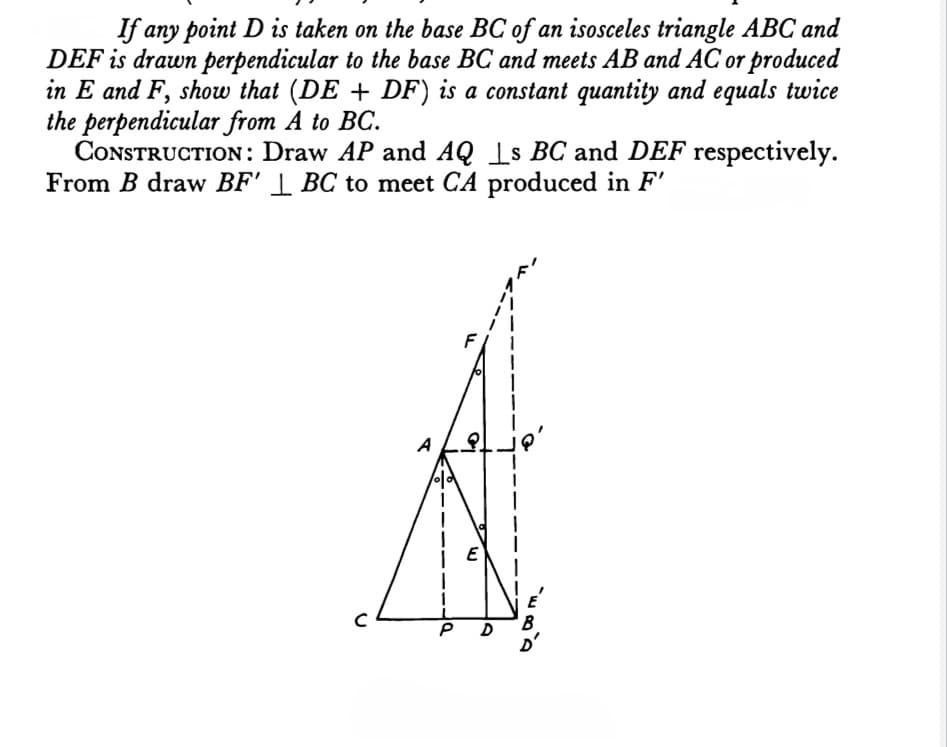 If any point D is taken on the base BC of an isosceles triangle ABC and
DEF is drawn perpendicular to the base BC and meets AB and AC or produced
in E and F, show that (DE + DF) is a constant quantity and equals twice
the perpendicular from A to BC.
CONSTRUCTION: Draw AP and AQ Is BC and DEF respectively.
From B draw BF' | BC to meet CA produced in F'
A
E
B
D
