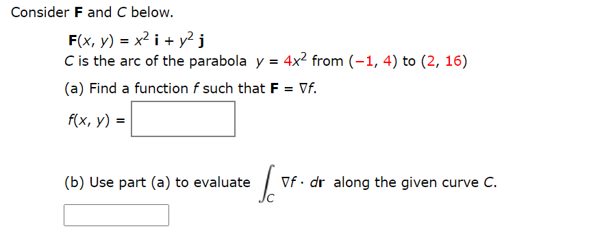 Consider F and C below.
F(x, y) = x² i + y² j
C is the arc of the parabola y = 4x² from (-1, 4) to (2, 16)
(a) Find a function f such that F = Vf.
