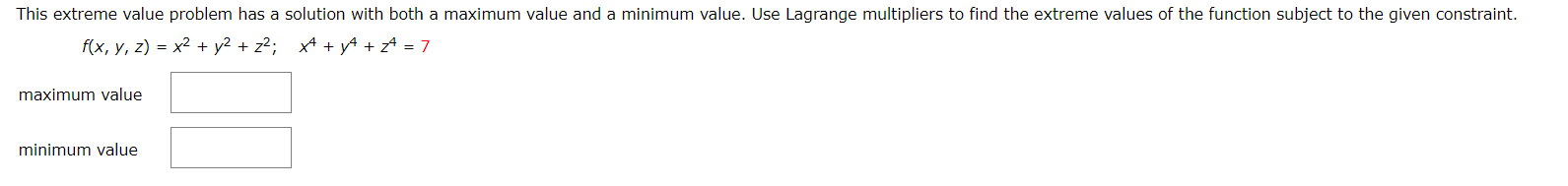 This extreme value problem has a solution with both a maximum value and a minimum value. Use Lagrange multipliers to find the extreme values of the function subject to the given constraint.
f(x, y, z) = x² + y2 + z²; x4 + yA + zª = 7
maximum value
minimum value
