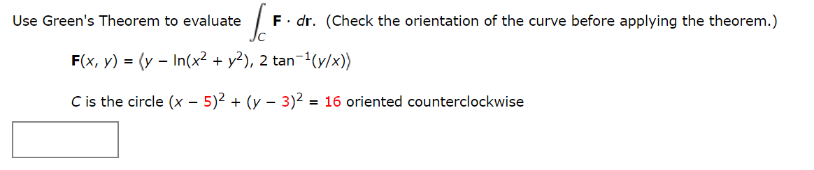 Use Green's Theorem to evaluate
F. dr. (Check the orientation of the curve before applying the theorem.)
F(x, y) = (y – In(x2 + y?), 2 tan-1(y/x))
C is the circle (x – 5)² + (y – 3)2 = 16 oriented counterclockwise
