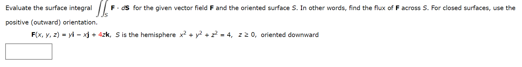 Evaluate the surface integral
F. dS for the given vector field F and the oriented surface S. In other words, find the flux of F across S. For closed surfaces, use the
positive (outward) orientation.
F(x, y, z) = yi – xj + 4zk, S is the hemisphere x² + y?
+ z2 = 4, z 2 0, oriented downward
