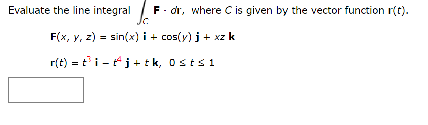 Evaluate the line integral F· dr, where C is given by the vector function r(t).
F(x, у, z)
sin(x) i + cos(y) j + xz k
%3D
r(t) = t i - t4 j+tk, 0st< 1

