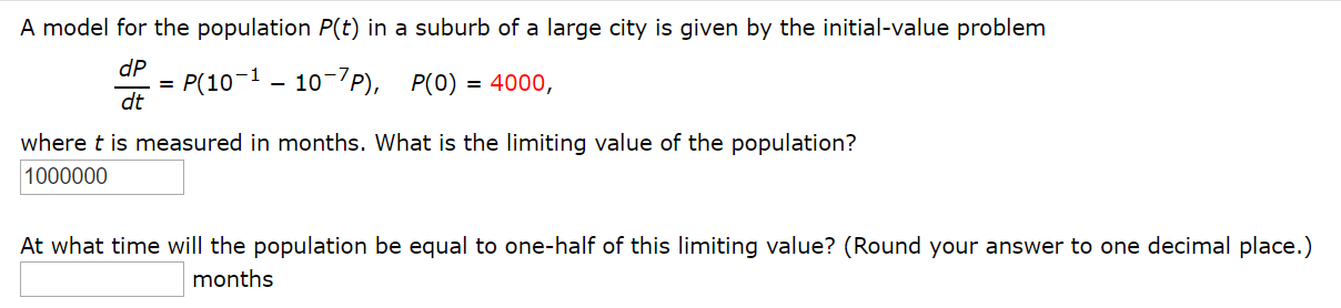 A model for the population P(t) in a suburb of a large city is given by the initial-value problem
P(10-1 – 10-7P), P(0) = 4000,
dt
dP
where t is measured in months. What is the limiting value of the population?
1000000
At what time will the population be equal to one-half of this limiting value? (Round your answer to one decimal place.)
months
