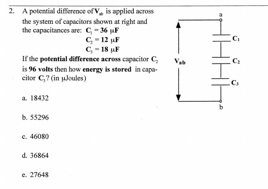 A potential difference of V, is applied across
the system of capacitors shown at right and
the capacitances are: C = 36 uF
C, = 12 uF
C; = 18 µF
If the potential difference across capacitor C,
2.
C1
Vab
C2
is 96 volts then how energy is stored in capa-
citor C;? (in µJoules)
Сз
a. 18432
b. 55296
c. 46080
d. 36864
e. 27648
