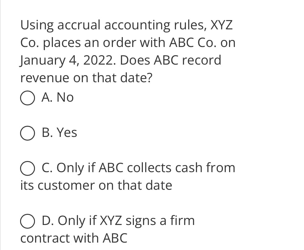 Using accrual accounting rules, XYZ
Co. places an order with ABC Co. on
January 4, 2022. Does ABC record
revenue on that date?
O A. No
B. Yes
O C. Only if ABC collects cash from
its customer on that date
D. Only if XYZ signs a firm
contract with ABC