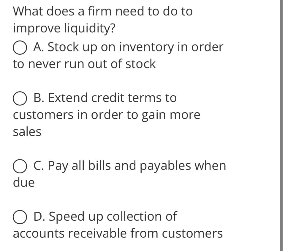 What does a firm need to do to
improve liquidity?
O A. Stock up on inventory in order
to never run out of stock
O B. Extend credit terms to
customers in order to gain more
sales
O C. Pay all bills and payables when
due
O D. Speed up collection of
accounts receivable from customers