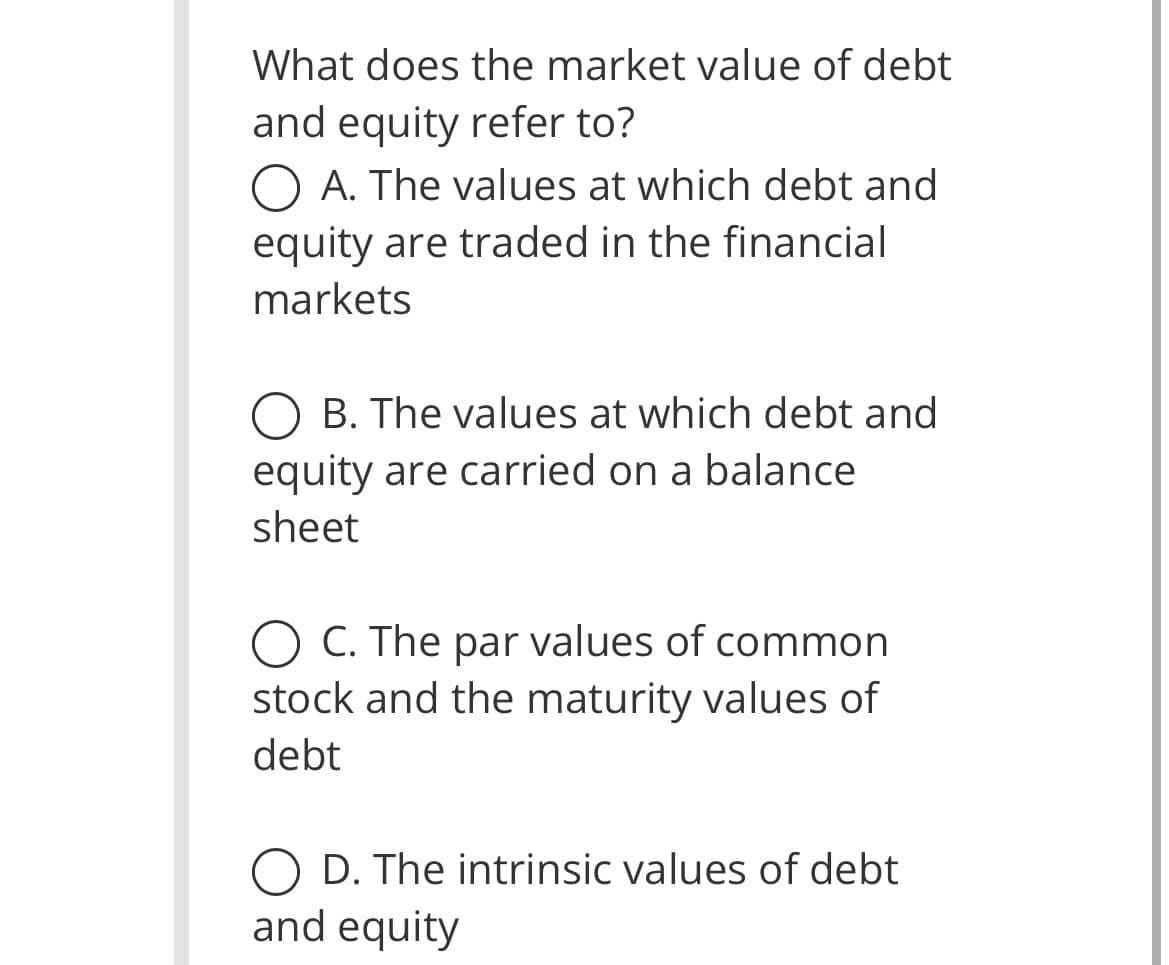 What does the market value of debt
and equity refer to?
O A. The values at which debt and
equity are traded in the financial
markets
O B. The values at which debt and
equity are carried on a balance
sheet
C. The par values of common
stock and the maturity values of
debt
O D. The intrinsic values of debt
and equity