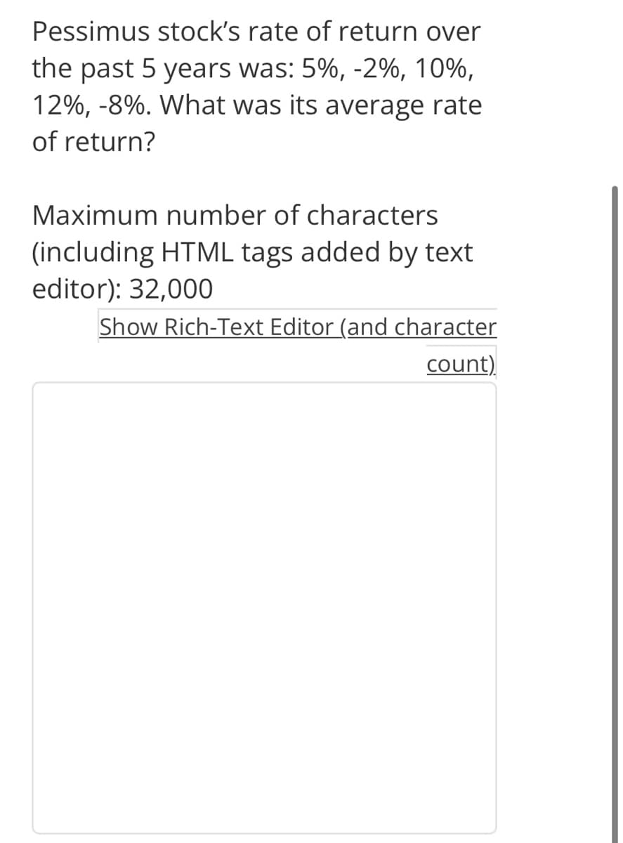 Pessimus stock's rate of return over
the past 5 years was: 5%, -2%, 10%,
12%, -8%. What was its average rate
of return?
Maximum number of characters
(including HTML tags added by text
editor): 32,000
Show Rich-Text Editor (and character
count)