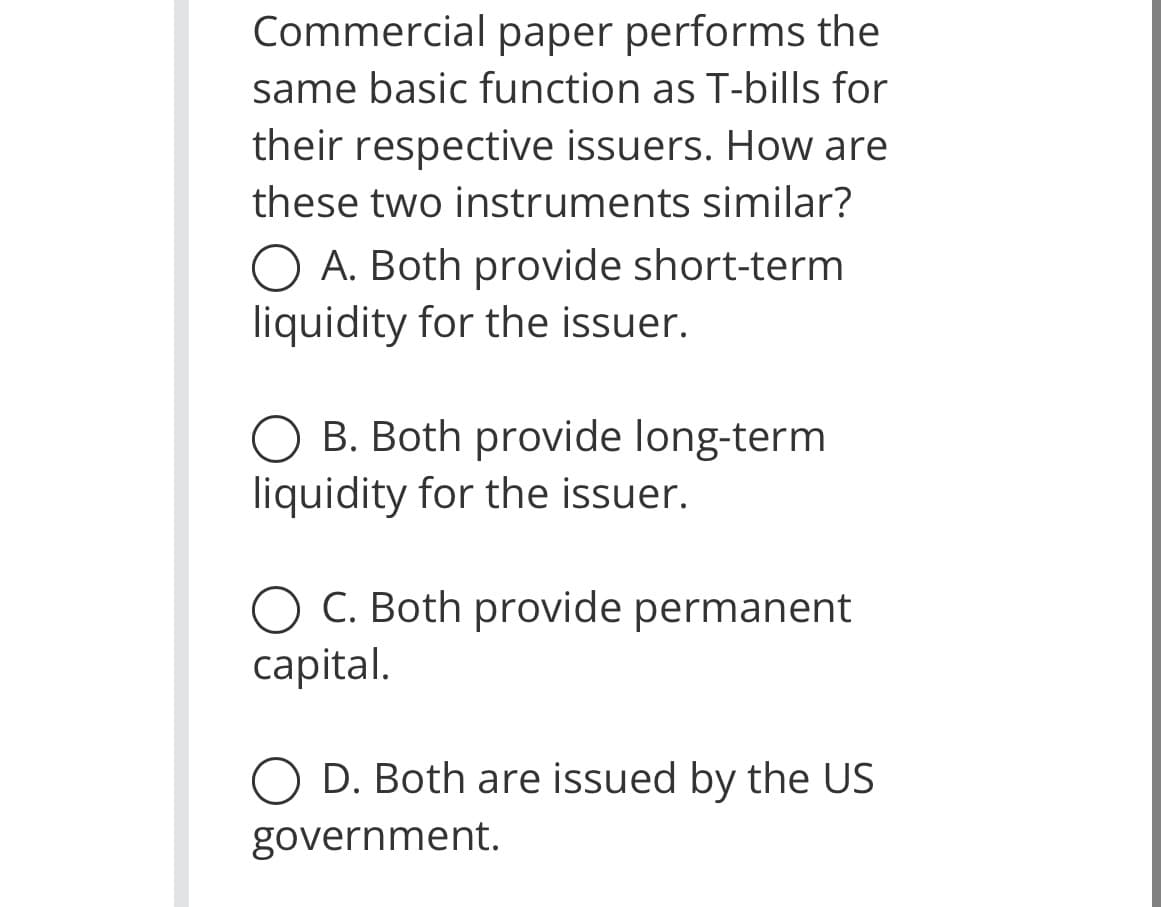 Commercial paper performs the
same basic function as T-bills for
their respective issuers. How are
these two instruments similar?
O A. Both provide short-term
liquidity for the issuer.
O B. Both provide long-term
liquidity for the issuer.
C. Both provide permanent
capital.
D. Both are issued by the US
government.