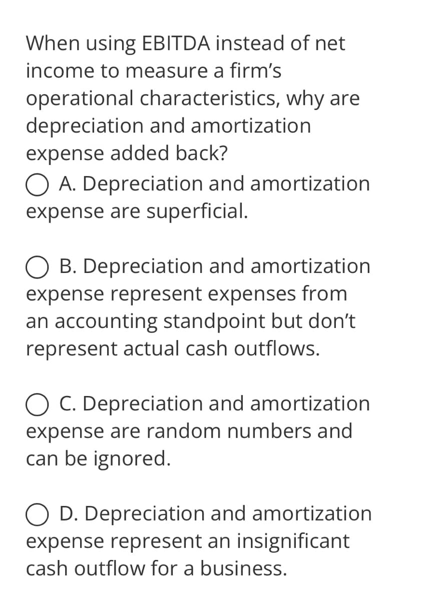 When using EBITDA instead of net
income to measure a firm's
why are
operational characteristics,
depreciation and amortization
expense added back?
O A. Depreciation and amortization
expense are superficial.
OB. Depreciation and amortization
expense represent expenses from
an accounting standpoint but don't
represent actual cash outflows.
O C. Depreciation and amortization
expense are random numbers and
can be ignored.
D. Depreciation and amortization
expense represent an insignificant
cash outflow for a business.