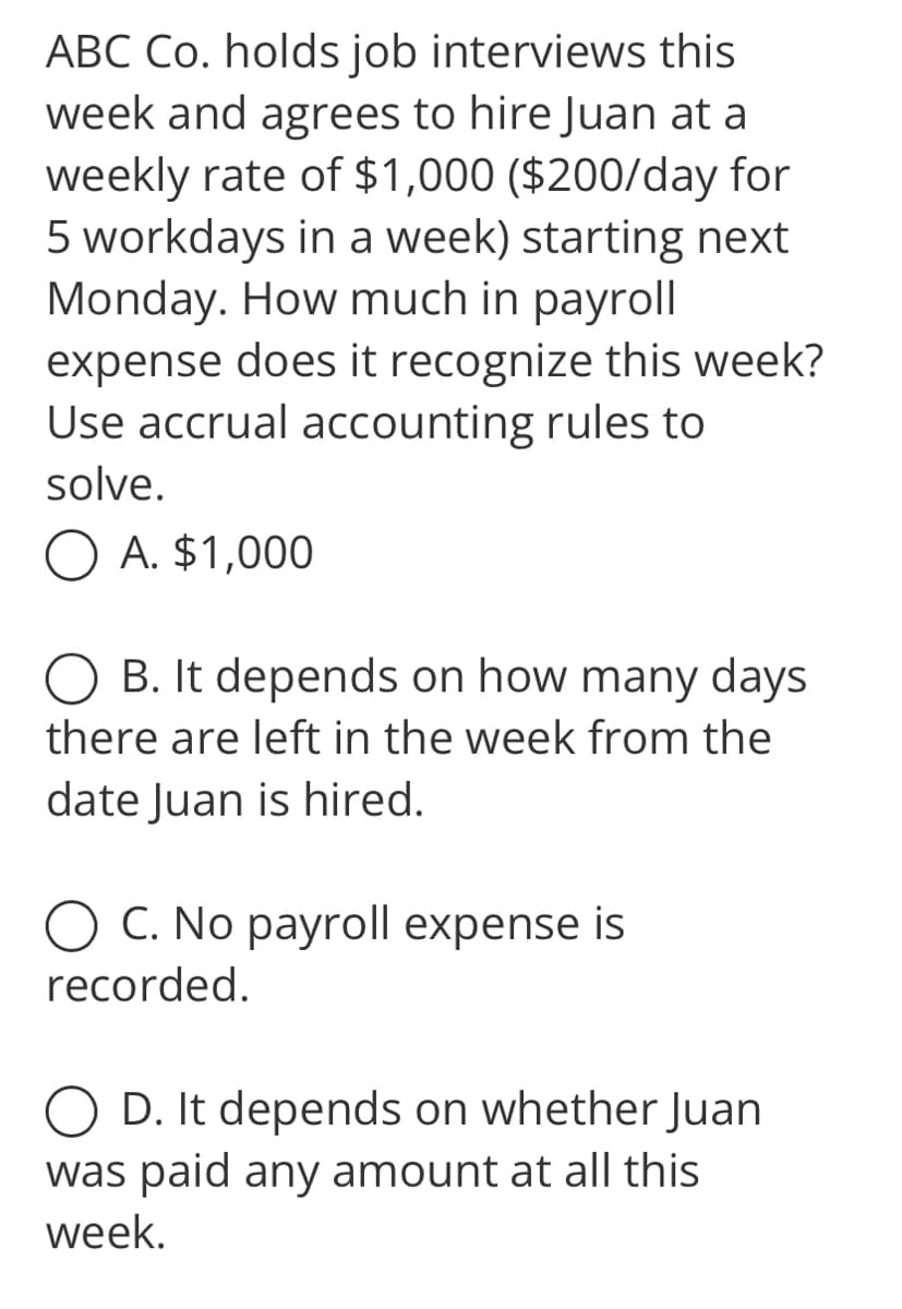 ABC Co. holds job interviews this
week and agrees to hire Juan at a
weekly rate of $1,000 ($200/day for
5 workdays in a week) starting next
Monday. How much in payroll
expense does it recognize this week?
Use accrual accounting rules to
solve.
O A. $1,000
B. It depends on how many days
there are left in the week from the
date Juan is hired.
O C. No payroll expense is
recorded.
D. It depends on whether Juan
was paid any amount at all this
week.