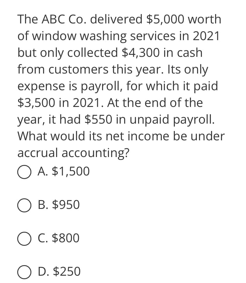 The ABC Co. delivered $5,000 worth
of window washing services in 2021
but only collected $4,300 in cash
from customers this year. Its only
expense is payroll, for which it paid
$3,500 in 2021. At the end of the
year, it had $550 in unpaid payroll.
What would its net income be under
accrual accounting?
O A. $1,500
B. $950
O C. $800
D. $250