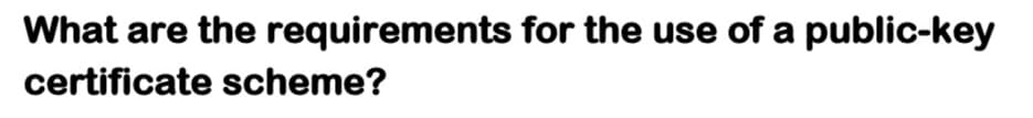 What are the requirements for the use of a public-key
certificate scheme?