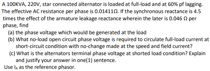 A 100KVA, 220V, star connected alternator is loaded at full-load and at 60% pf lagging.
The effective AC resistance per phase is 0.014110. If the synchronous reactance is 4.5
times the effect of the armature leakage reactance wherein the later is 0.046 n per
phase, find
(a) the phase voltage which would be generated at the load
(b) What no-load open circuit phase voltage is required to circulate full-load current at
short-circuit condition with no-change made at the speed and field current?
(c) What is the alternators terminal phase voltage at shorted load condition? Explain
and justify your answer in one(1) sentence.
Use la as the reference phasor.

