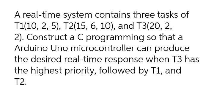 A real-time system contains three tasks of
T1(10, 2, 5), T2(15, 6, 10), and T3(20, 2,
2). Construct a C programming so that a
Arduino Uno microcontroller can produce
the desired real-time response when T3 has
the highest priority, followed by T1, and
T2.
