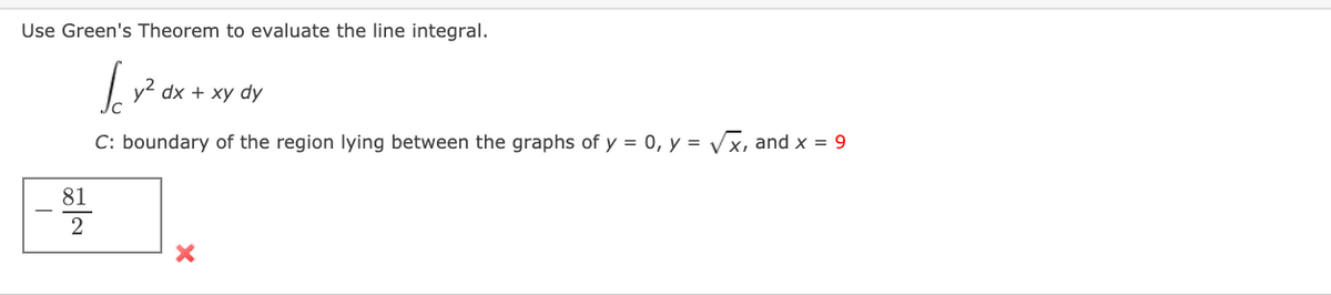 Use Green's Theorem to evaluate the line integral.
y2 dx + xy dy
C: boundary of the region lying between the graphs of y = 0, y = Vx, and x = 9
81
2
