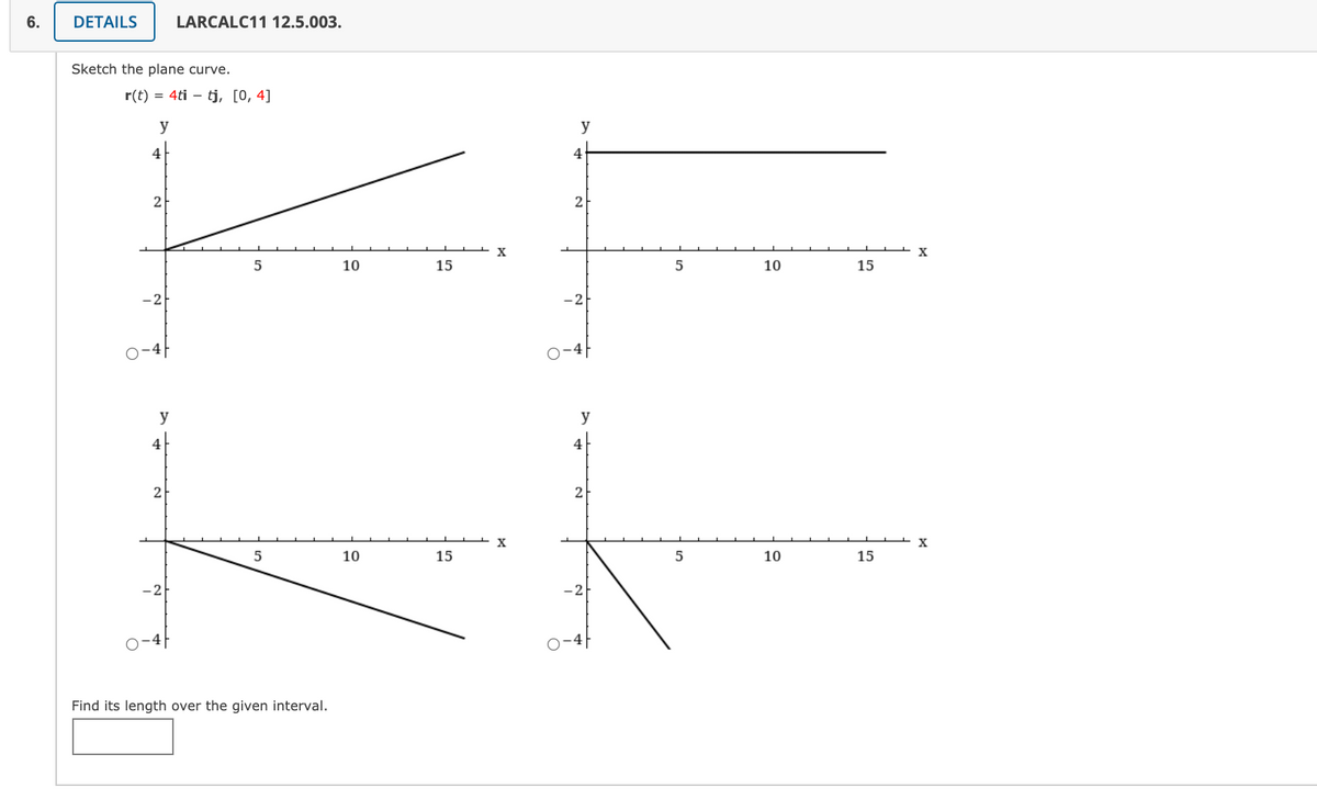 6.
DETAILS
LARCALC11 12.5.003.
Sketch the plane curve.
r(t) = 4ti – tj, [0, 4]
y
y
4
4
2
2
X
10
15
10
15
-2
-2
o-4
y
y
4
4
2
2
5
10
15
10
15
-2
-2
Find its length over the given interval.
