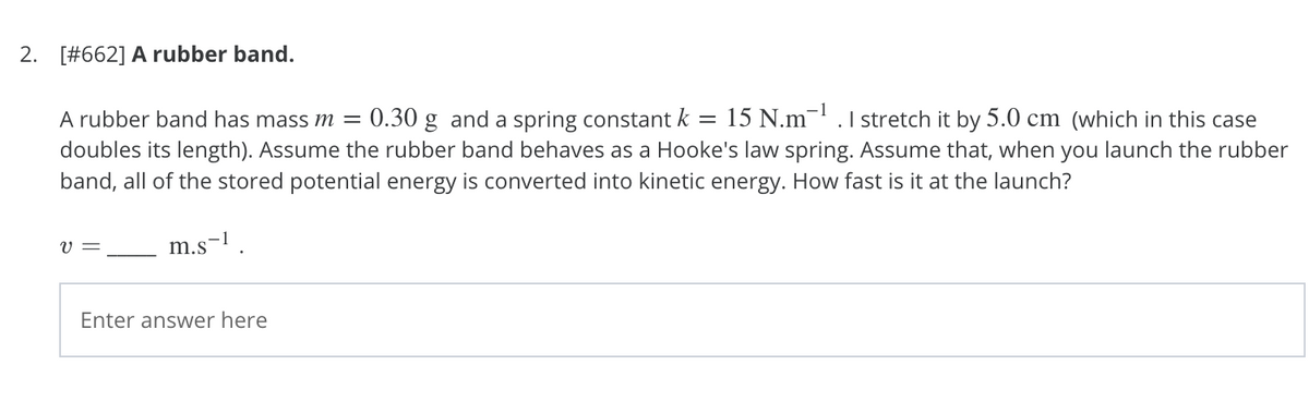 2. [#662] A rubber band.
A rubber band has mass m =
0.30 g and a spring constant k = 15 N.m- .1 stretch it by 5.0 cm (which in this case
doubles its length). Assume the rubber band behaves as a Hooke's law spring. Assume that, when you launch the rubber
band, all of the stored potential energy is converted into kinetic energy. How fast is it at the launch?
V =
m.s-1
Enter answer here
