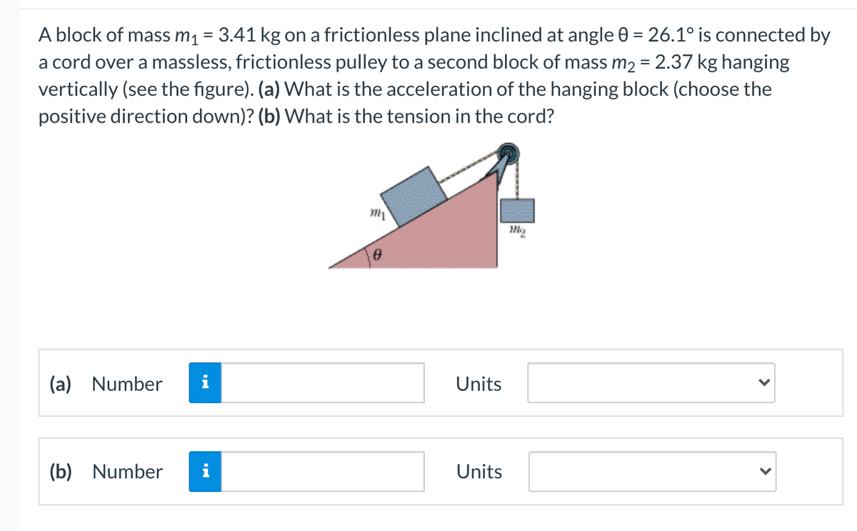 A block of mass m1 = 3.41 kg on a frictionless plane inclined at angle 0 = 26.1° is connected by
a cord over a massless, frictionless pulley to a second block of mass m2 = 2.37 kg hanging
vertically (see the figure). (a) What is the acceleration of the hanging block (choose the
positive direction down)? (b) What is the tension in the cord?
%3D
(a) Number
i
Units
(b) Number
i
Units
>
>
