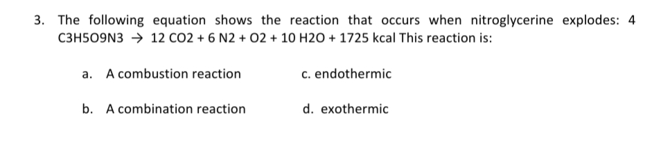 3. The following equation shows the reaction that occurs when nitroglycerine explodes: 4
C3H509N3 → 12 CO2 + 6 N2 + 02 + 10 H2O + 1725 kcal This reaction is:
a. A combustion reaction
c. endothermic
b. A combination reaction
d. exothermic
