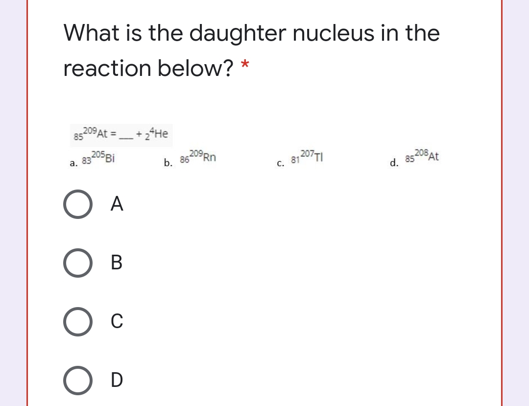 What is the daughter nucleus in the
reaction below? *
85209 At =+ 2*He
a. 83205Bİ
b. 86209RD
81 207TI
С.
d. 85208At
A
В
C
O D
