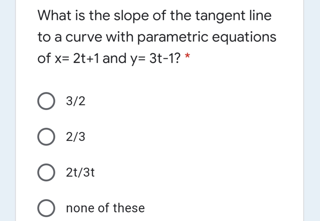 What is the slope of the tangent line
to a curve with parametric equations
of x= 2t+1 and y= 3t-1? *
3/2
O 2/3
2t/3t
none of these
