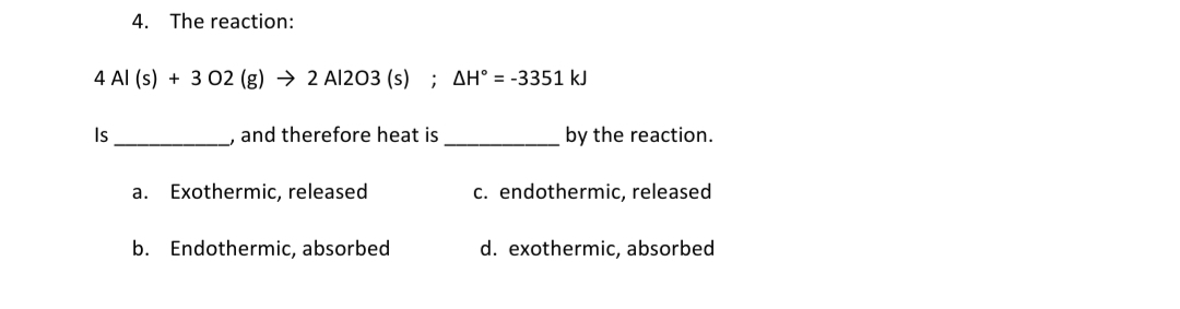 4. The reaction:
4 Al (s) + 3 02 (g) → 2 Al203 (s) ; AH° = -3351 kJ
Is
and therefore heat is
by the reaction.
a. Exothermic, released
c. endothermic, released
b. Endothermic, absorbed
d. exothermic, absorbed
