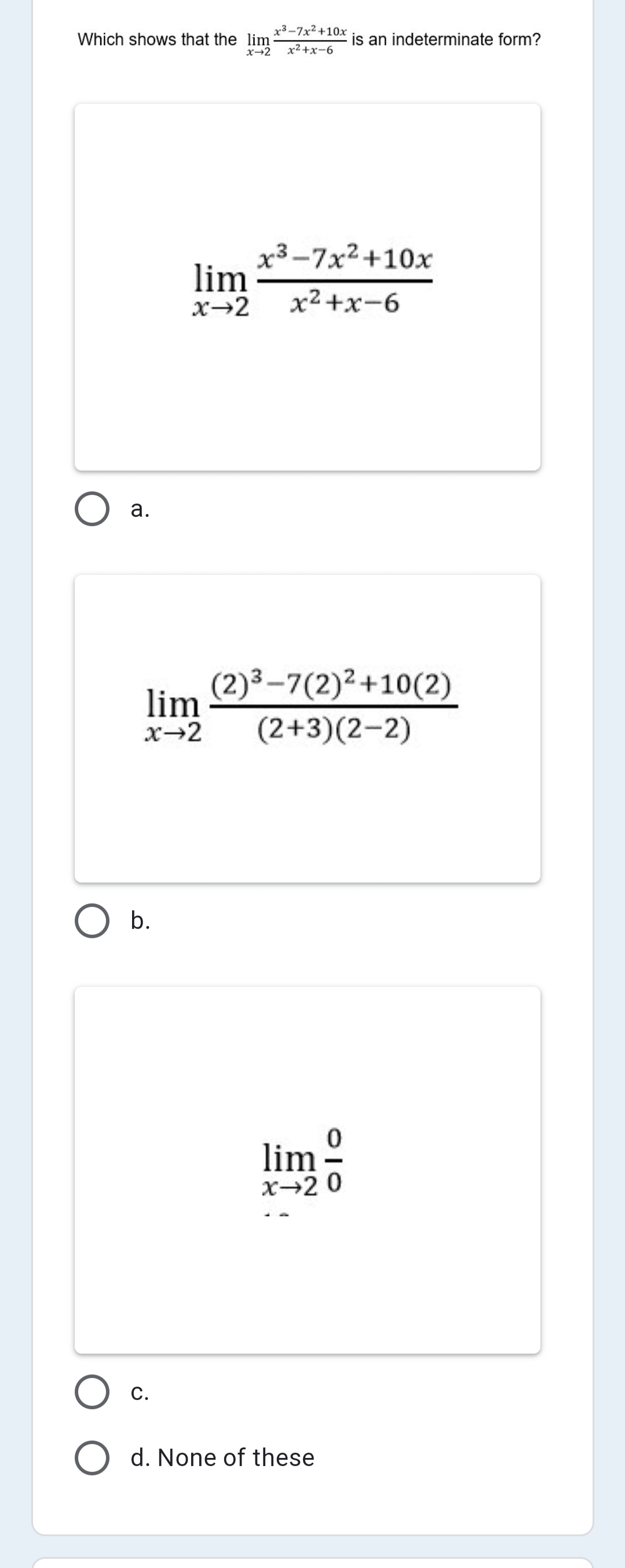 x3-7x2+10x
Which shows that the lim
x→2
is an indeterminate form?
x2+x-6
х3-7x2+10х
lim
х2+х-6
а.
(2)³–7(2)²+10(2)
lim
x→2
(2+3)(2-2)
O b.
lim -
X→20
С.
d. None of these
