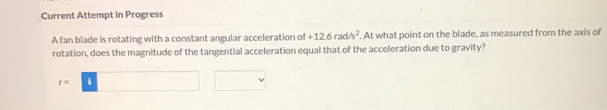 Current Attempt in Progress
A fan blade is rotating with a constant angular acceleration of +12.6 rad/s?. At what point on the blade, as measured from the axis of
rotation, does the magnitude of the tangential acceleration equal that of the acceleration due to gravity?
