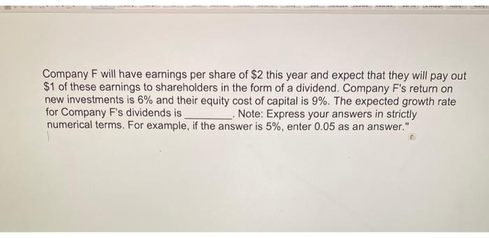 Company F will have earnings per share of $2 this year and expect that they will pay out
$1 of these earnings to shareholders in the form of a dividend. Company F's return on
new investments is 6% and their equity cost of capital is 9%. The expected growth rate
for Company F's dividends is
numerical terms. For example, if the answer is 5%, enter 0.05 as an answer."
. Note: Express your answers in strictly
