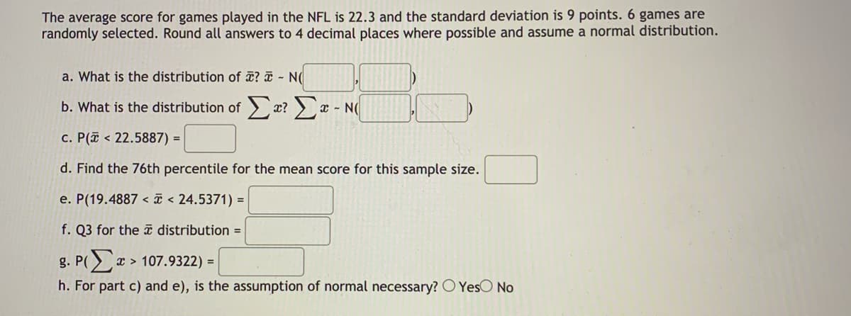 The average score for games played in the NFL is 22.3 and the standard deviation is 9 points. 6 games are
randomly selected. Round all answers to 4 decimal places where possible and assume a normal distribution.
a. What is the distribution of ¤? ¤ - N(
b. What is the distribution of x? > x - N(
c. P(a < 22.5887) = |
d. Find the 76th percentile for the mean score for this sample size.
e. P(19.4887 < ã < 24.5371) =
f. Q3 for the ī distribution =
g. P(x > 107.9322) =
h. For part c) and e), is the assumption of normal necessary? O YesO No
