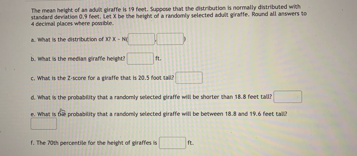 The mean height of an adult giraffe is 19 feet. Suppose that the distribution is normally distributed with.
standard deviation 0.9 feet. Let X be the height of a randomly selected adult giraffe. Round all answers to
4 decimal places where possible.
a. What is the distribution of X? X - N(
b. What is the median giraffe height?
ft.
c. What is the Z-score for a giraffe that is 20.5 foot tall?
d. What is the probability that a randomly selected giraffe will be shorter than 18.8 feet tall?
e. What is te probability that a randomly selected giraffe will be between 18.8 and 19.6 feet tall?
f. The 70th percentile for the height of giraffes is
ft.
